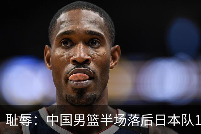 耻辱：中国男篮半场落后日本队19分，苏群的观点让人贻笑大方